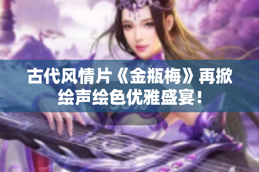 古代风情片《金瓶梅》再掀绘声绘色优雅盛宴！