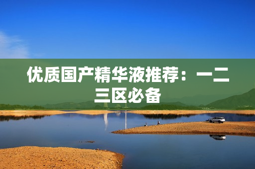 优质国产精华液推荐：一二三区必备