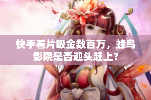 快手看片吸金数百万，蜂鸟影院是否迎头赶上？