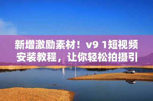 新增激励素材！v9 1短视频安装教程，让你轻松拍摄引人入胜的作品！