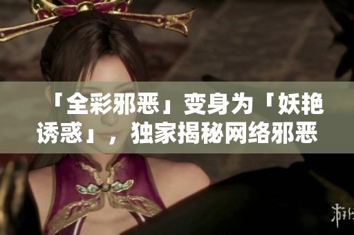 「全彩邪恶」变身为「妖艳诱惑」，独家揭秘网络邪恶现象！