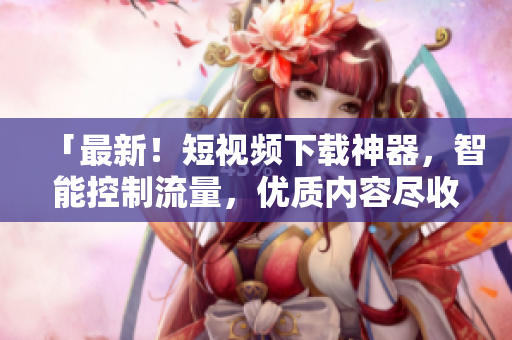 「最新！短视频下载神器，智能控制流量，优质内容尽收眼底」