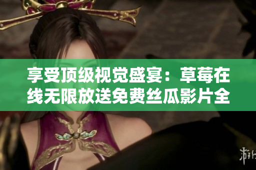 享受顶级视觉盛宴：草莓在线无限放送免费丝瓜影片全集