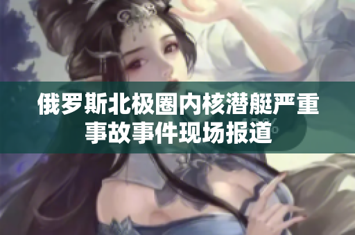 俄罗斯北极圈内核潜艇严重事故事件现场报道