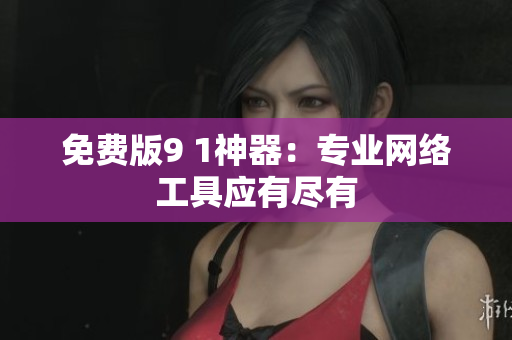 免费版9 1神器：专业网络工具应有尽有