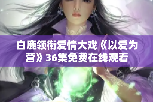 白鹿领衔爱情大戏《以爱为营》36集免费在线观看