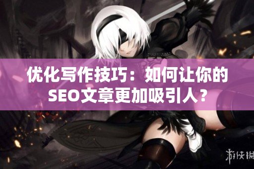 优化写作技巧：如何让你的SEO文章更加吸引人？