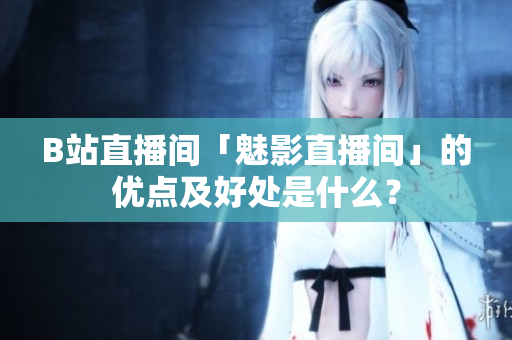 B站直播间「魅影直播间」的优点及好处是什么？