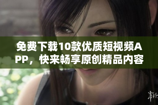 免费下载10款优质短视频APP，快来畅享原创精品内容