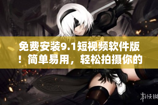 免费安装9.1短视频软件版！简单易用，轻松拍摄你的生活！