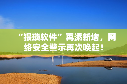 “猥琐软件”再添新堵，网络安全警示再次唤起！