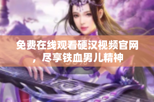 免费在线观看硬汉视频官网，尽享铁血男儿精神