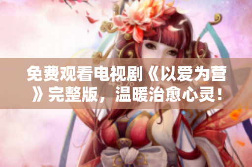 免费观看电视剧《以爱为营》完整版，温暖治愈心灵！