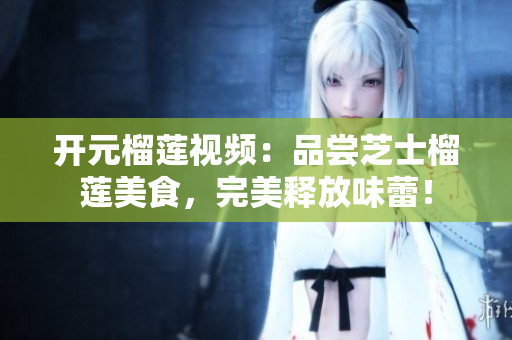 开元榴莲视频：品尝芝士榴莲美食，完美释放味蕾！