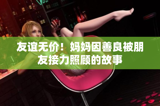 友谊无价！妈妈因善良被朋友接力照顾的故事