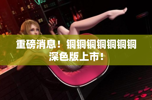 重磅消息！铜铜铜铜铜铜铜深色版上市！