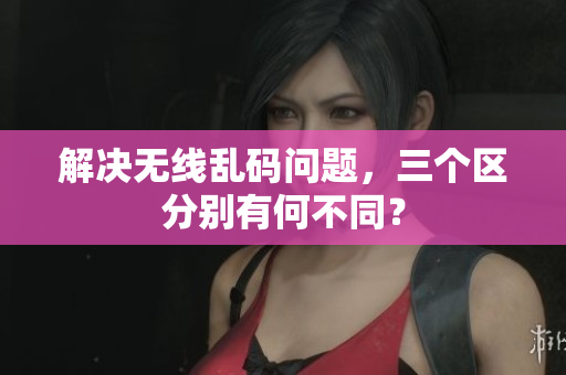 解决无线乱码问题，三个区分别有何不同？