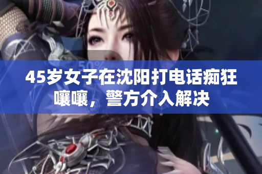 45岁女子在沈阳打电话痴狂嚷嚷，警方介入解决