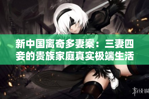新中国离奇多妻案：三妻四妾的贵族家庭真实极端生活经历