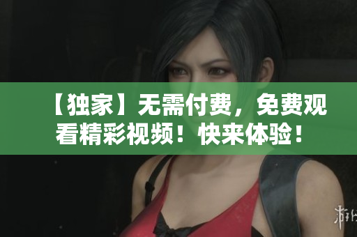 【独家】无需付费，免费观看精彩视频！快来体验！