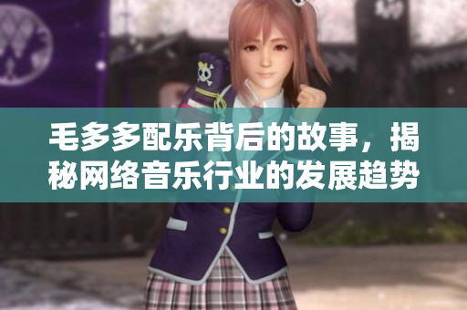 毛多多配乐背后的故事，揭秘网络音乐行业的发展趋势