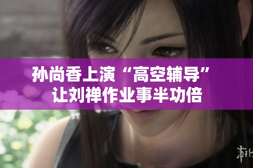 孙尚香上演“高空辅导” 让刘禅作业事半功倍