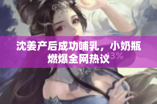沈姜产后成功哺乳，小奶瓶燃爆全网热议