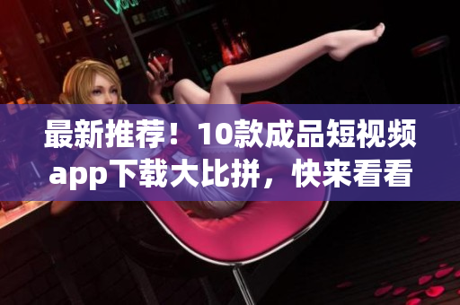 最新推荐！10款成品短视频app下载大比拼，快来看看吧！