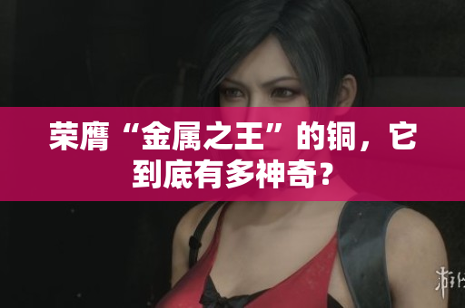 荣膺“金属之王”的铜，它到底有多神奇？