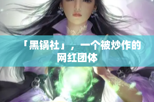 「黑锅社」，一个被炒作的网红团体