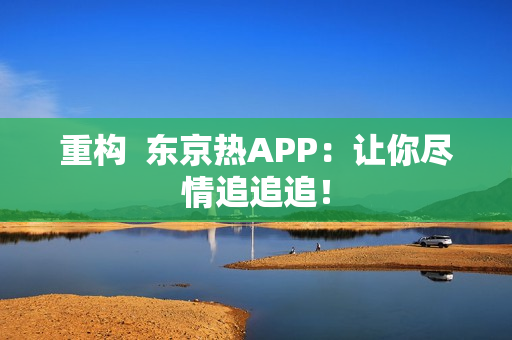 重构  东京热APP：让你尽情追追追！