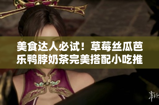 美食达人必试！草莓丝瓜芭乐鸭脖奶茶完美搭配小吃推荐