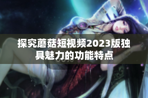 探究蘑菇短视频2023版独具魅力的功能特点