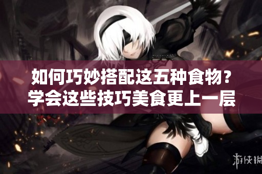 如何巧妙搭配这五种食物？学会这些技巧美食更上一层楼！