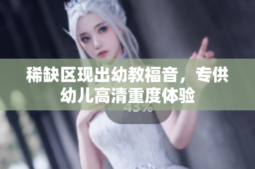稀缺区现出幼教福音，专供幼儿高清重度体验