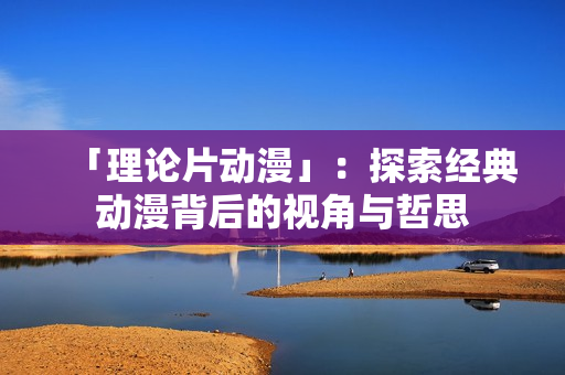 「理论片动漫」：探索经典动漫背后的视角与哲思
