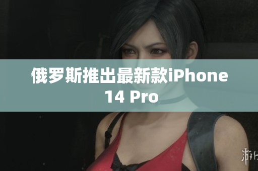 俄罗斯推出最新款iPhone 14 Pro