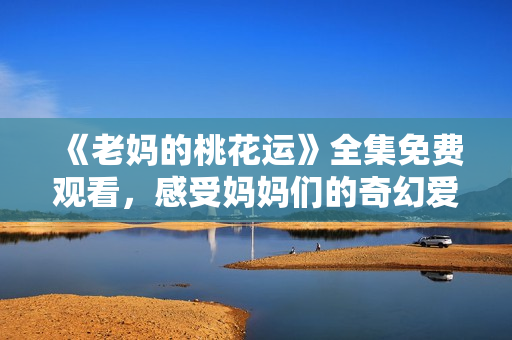 《老妈的桃花运》全集免费观看，感受妈妈们的奇幻爱情！