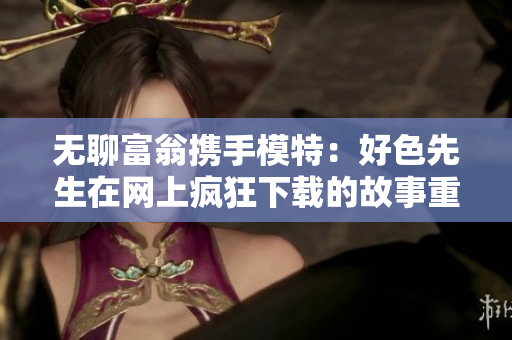 无聊富翁携手模特：好色先生在网上疯狂下载的故事重新诉说