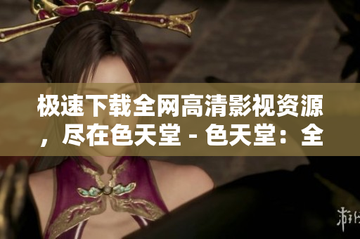 极速下载全网高清影视资源，尽在色天堂 - 色天堂：全网高清影视资源极速下载