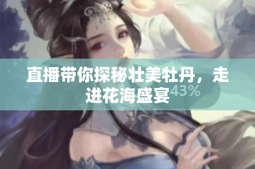 直播带你探秘壮美牡丹，走进花海盛宴
