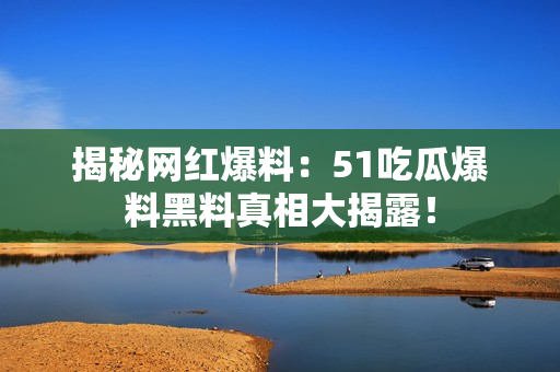 揭秘网红爆料：51吃瓜爆料黑料真相大揭露！