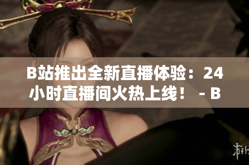 B站推出全新直播体验：24小时直播间火热上线！ - B站新特色上线：24小时直播间全天候直播