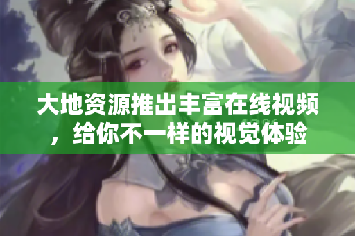 大地资源推出丰富在线视频，给你不一样的视觉体验