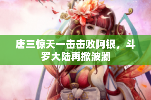 唐三惊天一击击败阿银，斗罗大陆再掀波澜