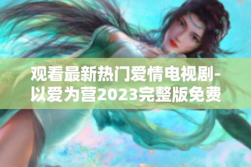 观看最新热门爱情电视剧-以爱为营2023完整版免费在线播放