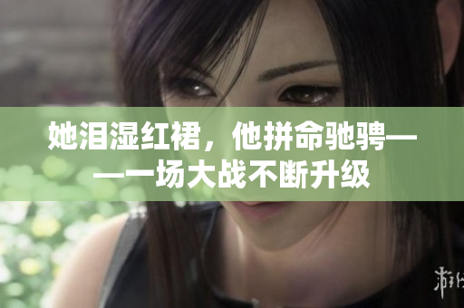 她泪湿红裙，他拼命驰骋——一场大战不断升级