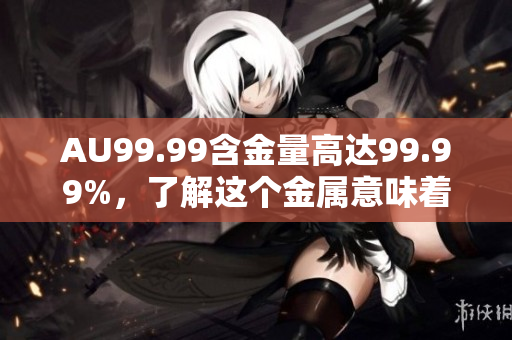 AU99.99含金量高达99.99%，了解这个金属意味着什么？
