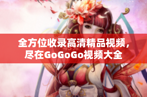 全方位收录高清精品视频，尽在GoGoGo视频大全