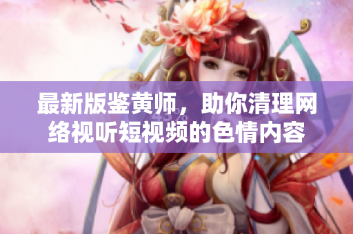 最新版鉴黄师，助你清理网络视听短视频的色情内容